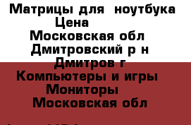 Матрицы для  ноутбука › Цена ­ 2 200 - Московская обл., Дмитровский р-н, Дмитров г. Компьютеры и игры » Мониторы   . Московская обл.